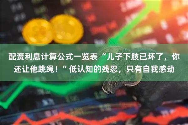 配资利息计算公式一览表 “儿子下肢已坏了，你还让他跳绳！”低认知的残忍，只有自我感动