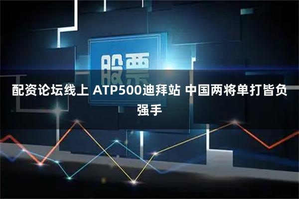 配资论坛线上 ATP500迪拜站 中国两将单打皆负强手