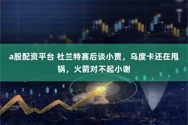 a股配资平台 杜兰特赛后谈小贾，乌度卡还在甩锅，火箭对不起小谢