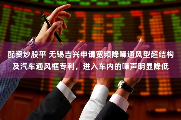 配资炒股平 无锡吉兴申请宽频降噪通风型超结构及汽车通风框专利,进入车内的噪声明显降低
