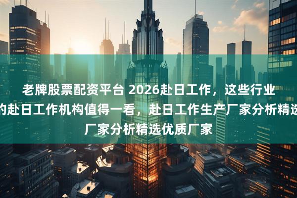 老牌股票配资平台 2026赴日工作，这些行业内表现佳的赴日工作机构值得一看，赴日工作生产厂家分析精选优质厂家