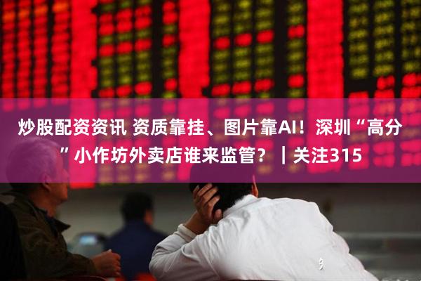炒股配资资讯 资质靠挂、图片靠AI！深圳“高分”小作坊外卖店谁来监管？｜关注315