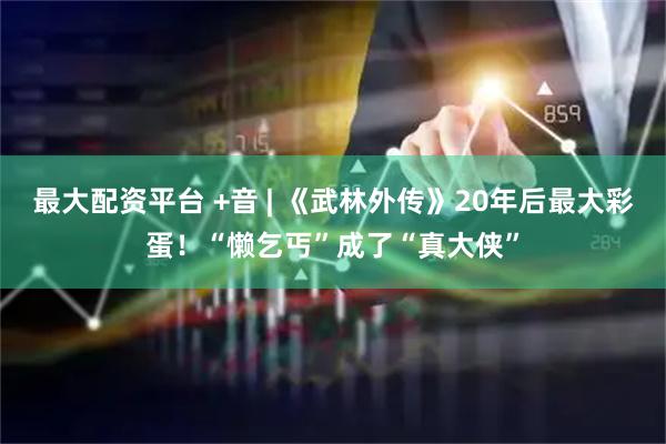 最大配资平台 +音 | 《武林外传》20年后最大彩蛋！“懒乞丐”成了“真大侠”