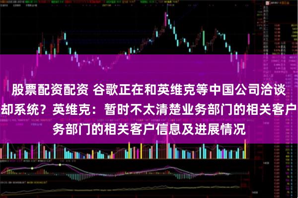 股票配资配资 谷歌正在和英维克等中国公司洽谈采购数据中心冷却系统？英维克：暂时不太清楚业务部门的相关客户信息及进展情况