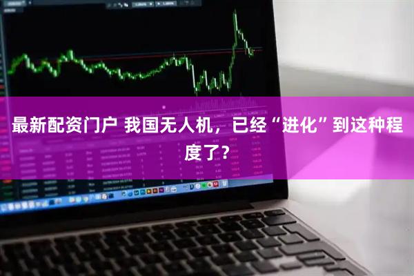 最新配资门户 我国无人机，已经“进化”到这种程度了？
