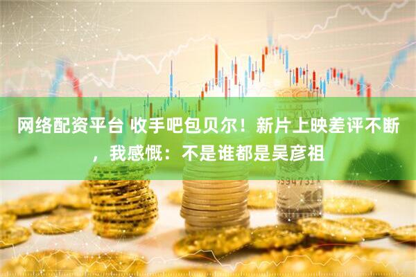 网络配资平台 收手吧包贝尔！新片上映差评不断，我感慨：不是谁都是吴彦祖