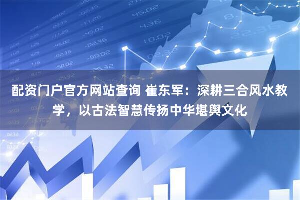 配资门户官方网站查询 崔东军：深耕三合风水教学，以古法智慧传扬中华堪舆文化