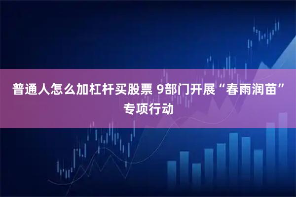 普通人怎么加杠杆买股票 9部门开展“春雨润苗”专项行动
