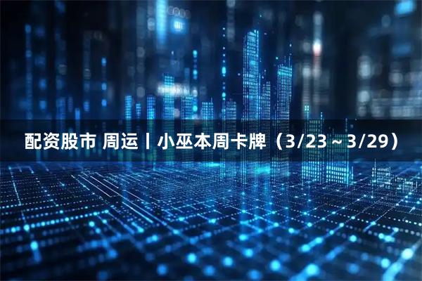 配资股市 周运丨小巫本周卡牌（3/23～3/29）