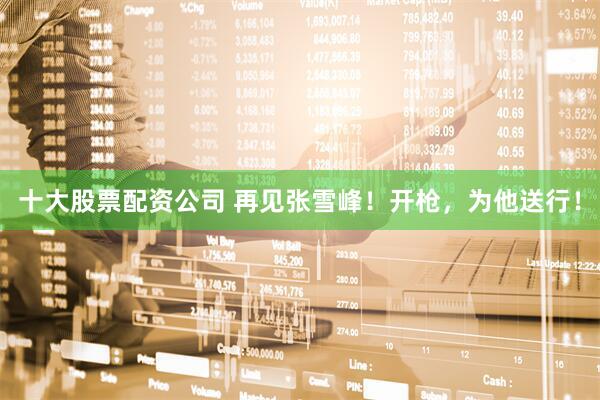 十大股票配资公司 再见张雪峰！开枪，为他送行！