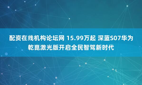 配资在线机构论坛网 15.99万起 深蓝S07华为乾崑激光版开启全民智驾新时代