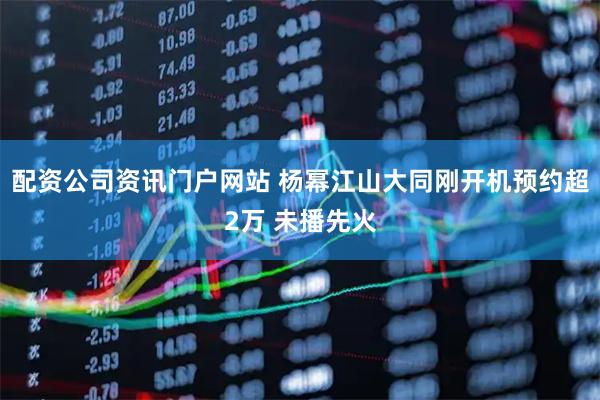 配资公司资讯门户网站 杨幂江山大同刚开机预约超2万 未播先火