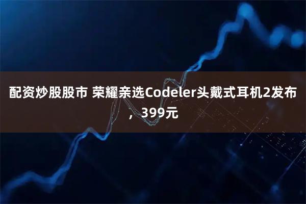 配资炒股股市 荣耀亲选Codeler头戴式耳机2发布，399元