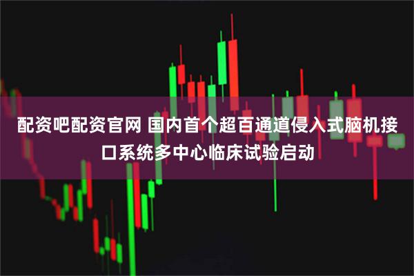 配资吧配资官网 国内首个超百通道侵入式脑机接口系统多中心临床试验启动
