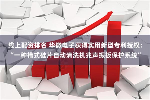 线上配资排名 华微电子获得实用新型专利授权：“一种槽式硅片自动清洗机兆声振板保护系统”