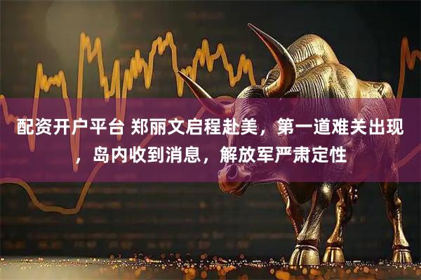 配资开户平台 郑丽文启程赴美，第一道难关出现，岛内收到消息，解放军严肃定性