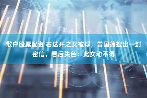 散户股票配资 石达开之女被俘，曾国藩搜出一封密信，看后失色：此女动不得