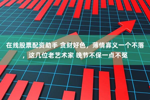 在线股票配资助手 贪财好色，薄情寡义一个不落，这几位老艺术家 晚节不保一点不冤