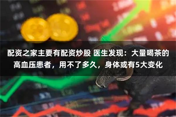 配资之家主要有配资炒股 医生发现：大量喝茶的高血压患者，用不了多久，身体或有5大变化