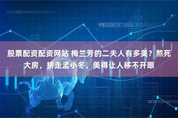 股票配资配资网站 梅兰芳的二夫人有多美？熬死大房，挤走孟小冬，美得让人移不开眼