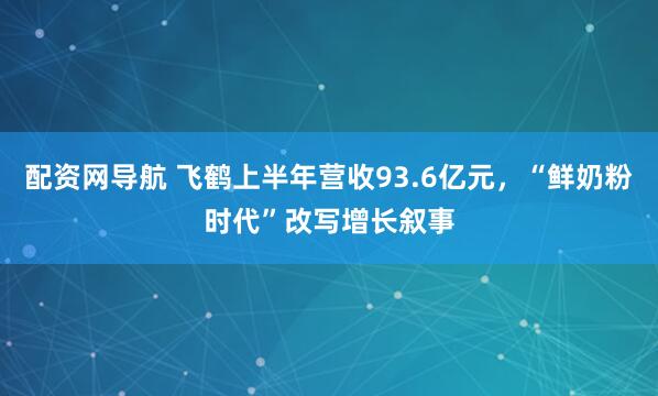 配资网导航 飞鹤上半年营收93.6亿元，“鲜奶粉时代”改写增长叙事