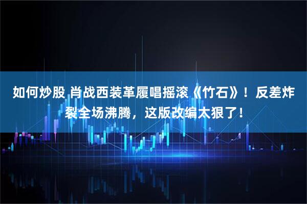 如何炒股 肖战西装革履唱摇滚《竹石》!反差炸裂全场沸腾,这版改编太狠了!